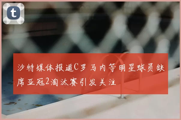 沙特媒体报道C罗马内等明星球员缺席亚冠2淘汰赛引发关注