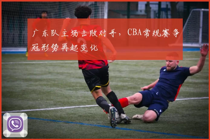 广东队主场击败对手，CBA常规赛争冠形势再起变化