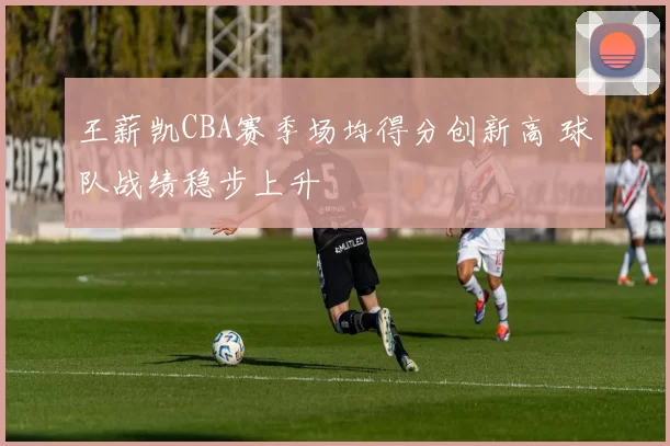 王薪凯CBA赛季场均得分创新高 球队战绩稳步上升