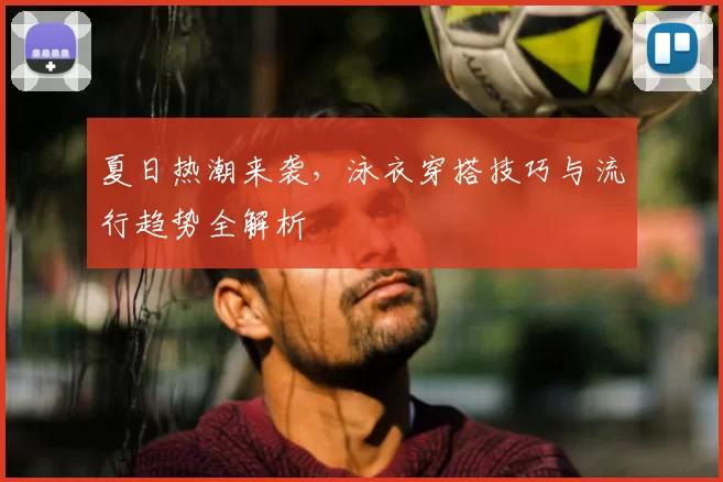 夏日热潮来袭，泳衣穿搭技巧与流行趋势全解析