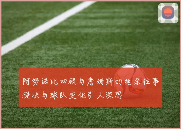 阿努诺比回顾与詹姆斯的绝杀往事现状与球队变化引人深思
