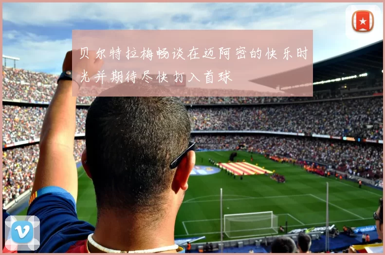 贝尔特拉梅畅谈在迈阿密的快乐时光并期待尽快打入首球