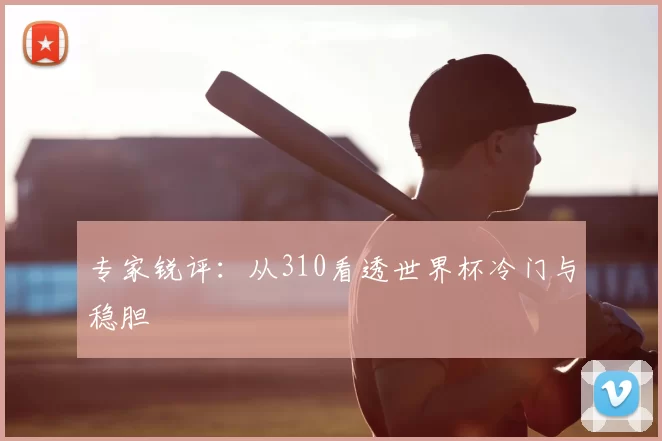 专家锐评：从310看透世界杯冷门与稳胆