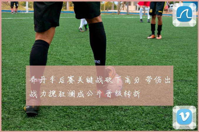乔丹季后赛关键战砍下高分 带伤出战力挽狂澜成公牛晋级转折