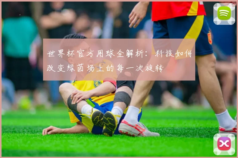 世界杯官方用球全解析:科技如何改变绿茵场上的每一次旋转