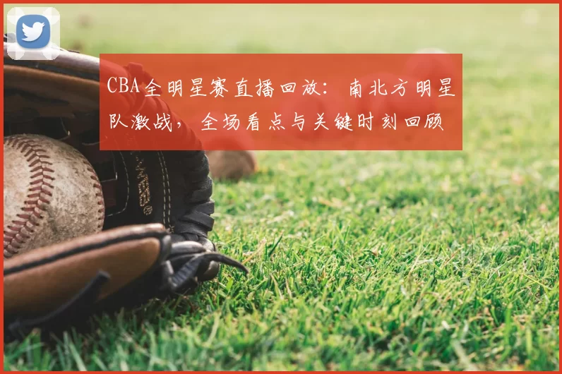 CBA全明星赛直播回放：南北方明星队激战，全场看点与关键时刻回顾