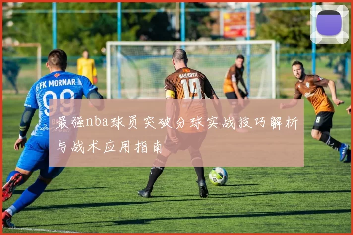 最强nba球员突破分球实战技巧解析与战术应用指南