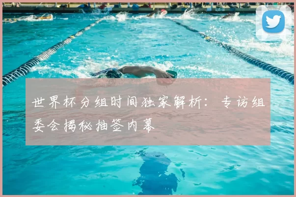 世界杯分组时间独家解析:专访组委会揭秘抽签内幕
