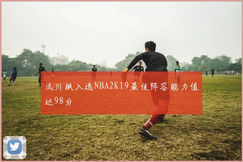 流川枫入选NBA2K19最佳阵容能力值达98分