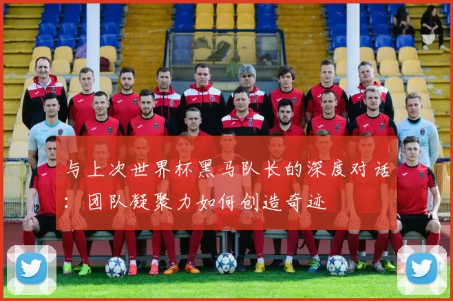 与上次世界杯黑马队长的深度对话：团队凝聚力如何创造奇迹