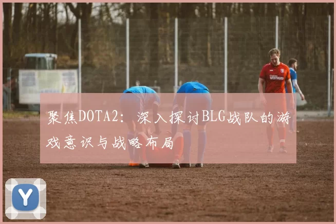 聚焦DOTA2:深入探讨BLG战队的游戏意识与战略布局