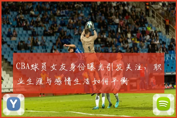 CBA球员女友身份曝光引发关注，职业生涯与感情生活如何平衡