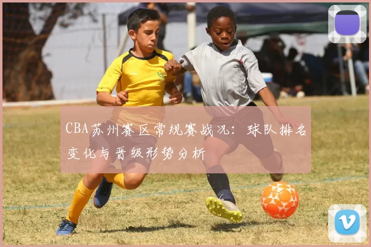 CBA苏州赛区常规赛战况:球队排名变化与晋级形势分析