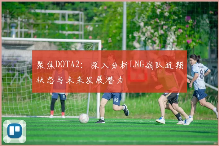 聚焦DOTA2：深入分析LNG战队近期状态与未来发展潜力