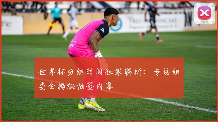 世界杯分组时间独家解析：专访组委会揭秘抽签内幕