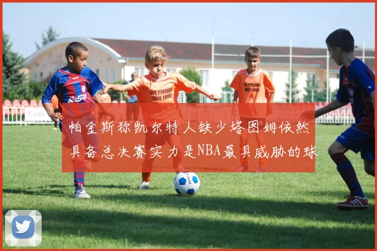 帕金斯称凯尔特人缺少塔图姆依然具备总决赛实力是NBA最具威胁的球队