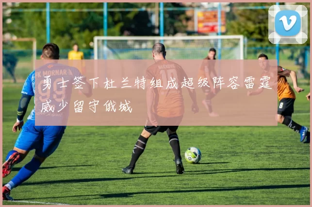勇士签下杜兰特组成超级阵容雷霆威少留守俄城
