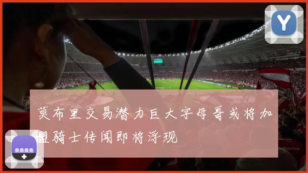 莫布里交易潜力巨大字母哥或将加盟骑士传闻即将浮现