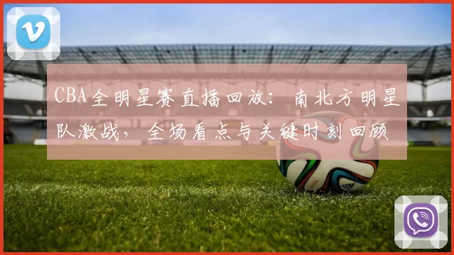 CBA全明星赛直播回放:南北方明星队激战,全场看点与关键时刻回顾