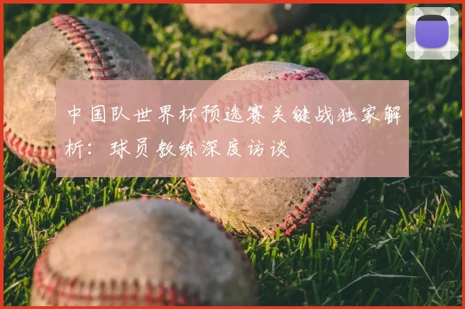中国队世界杯预选赛关键战独家解析:球员教练深度访谈