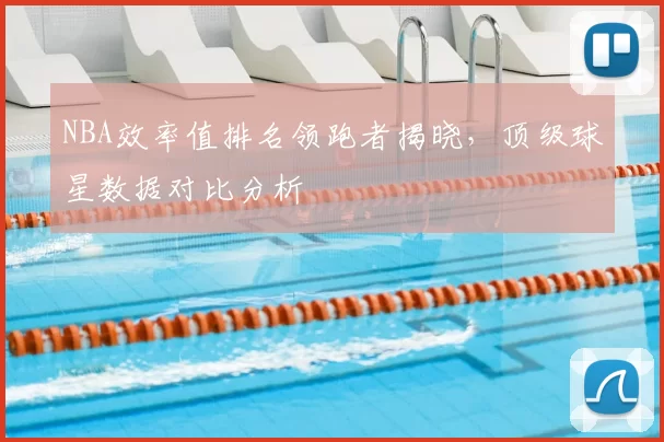 NBA效率值排名领跑者揭晓，顶级球星数据对比分析