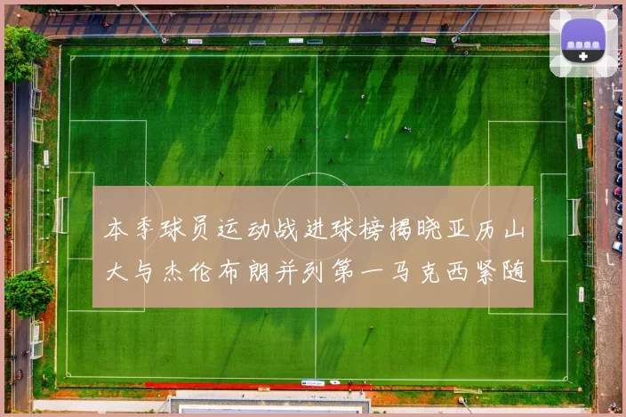 本季球员运动战进球榜揭晓亚历山大与杰伦布朗并列第一马克西紧随其后