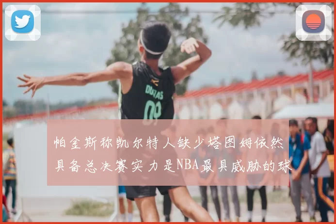 帕金斯称凯尔特人缺少塔图姆依然具备总决赛实力是NBA最具威胁的球队
