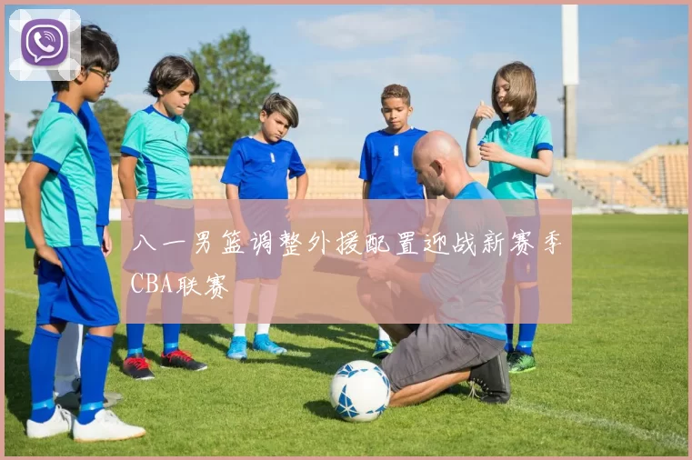 八一男篮调整外援配置迎战新赛季CBA联赛